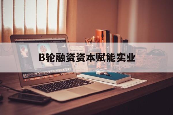 许昌市B轮融资资本赋能实业(b轮融资公司值得工作吗)