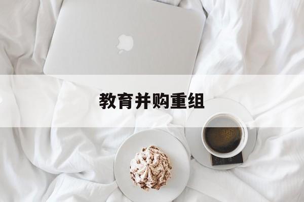 许昌市教育并购重组(近年并购重组经典案例)